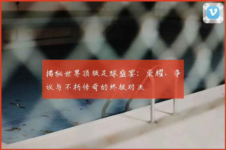 揭秘世界顶级足球盛宴：荣耀、争议与不朽传奇的终极对决