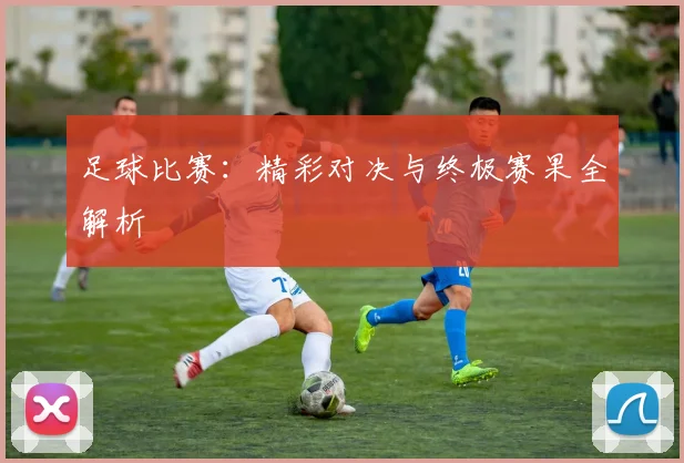 足球比赛：精彩对决与终极赛果全解析