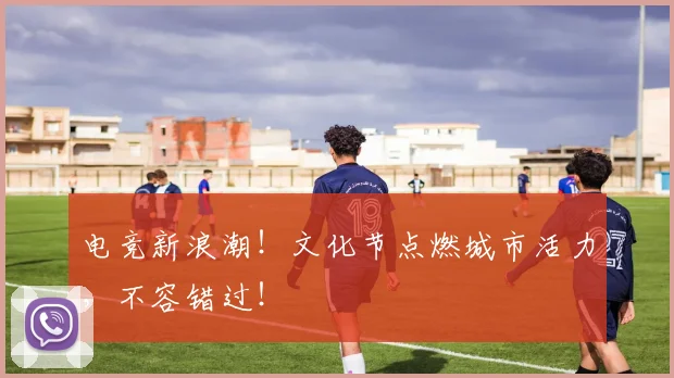 电竞新浪潮！文化节点燃城市活力，不容错过！