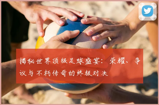 揭秘世界顶级足球盛宴：荣耀、争议与不朽传奇的终极对决