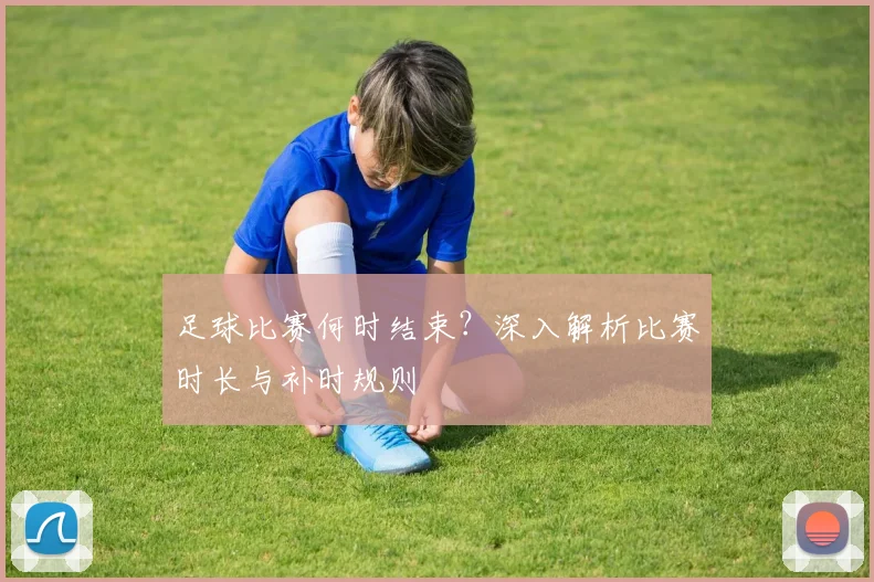 足球比赛何时结束？深入解析比赛时长与补时规则